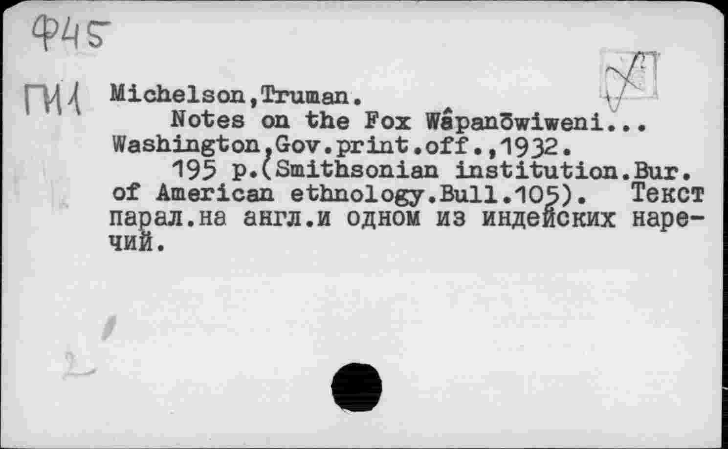 ﻿
гич
Michelson,Truman.	*/
Notes on the Fox WepanSwiweni... Washington.Gov.print.off.,1932.
195 p.(Smithsonian institution.Bur. of American ethnology.Bull.105).	Текст
парал.на англ.и одном из индейских наречий.